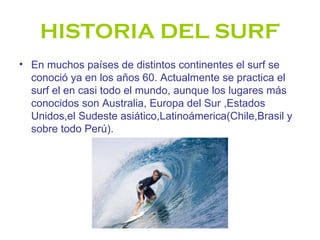 HISTORIA DEL SURF
• En muchos países de distintos continentes el surf se
  conoció ya en los años 60. Actualmente se practica el
  surf el en casi todo el mundo, aunque los lugares más
  conocidos son Australia, Europa del Sur ,Estados
  Unidos,el Sudeste asiático,Latinoámerica(Chile,Brasil y
  sobre todo Perú).
 