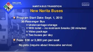 NARITA BUS TRANSITION
New Narita Buses
Program Start Date: Sept. 1, 2013
36-Passenger Bus
Undercarriage storage
With toilet – no restroom breaks (30 minutes)
Video package
Two buses per day
Fees: $30 or 3,000 yen per seat
No pets (inquire about limousine service)
 