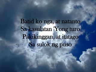 Batid ko nga, at natanto
Sa kasulatan 'Yong turo
Pakikinggan, at itatago
   Sa sulok ng puso
 