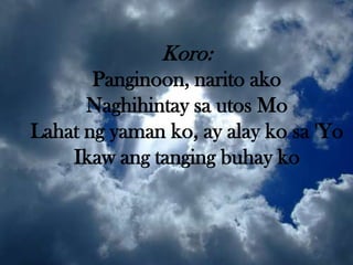Koro:
       Panginoon, narito ako
      Naghihintay sa utos Mo
Lahat ng yaman ko, ay alay ko sa 'Yo
    Ikaw ang tanging buhay ko
 