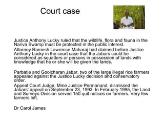 Court case Justice Anthony Lucky ruled that the wildlife, flora and fauna in the Nariva Swamp must be protected in the public interest.  Attorney Ramesh Lawrence Maharaj had claimed before Justice Anthony Lucky in the court case that the Jabars could be considered as squatters or persons in possession of lands with knowledge that he or she will be given the lands.  Parbatie and Goolcharan Jabar, two of the large illegal rice farmers appealed against the Justice Lucky decision and conservatory order.  Appeal Court Judge, Mme Justice Permanand, dismissed the Jabars' appeal on September 23, 1993. In February 1995, the Land and Surveys Division served 150 quit notices on farmers. Very few farmers left.  Dr Carol James 
