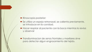  Rinoscopia posterior: 
 Se utiliza un espejo retronasal, se calienta previamente, 
se introduce en la cavidad. 
 Hacer respirar al paciente con la boca mientras lo revisa 
y observar 
 Transiluminacion de senos frontales y maxilares sirve 
para detectar algun engrosamiento del tejido. 
 