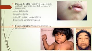  Chancro del labio: También se sospecha de 
una lesión que tarda mas de 2 semanas en 
desaparecer. 
-Menos delimitado 
-Ulceración rápida 
-Secreción serosa y sanguinolenta 
-Crecimiento ganglionar regional 
 Crecimiento labial: Mixedema, cretinismo y 
acromegalia 
 