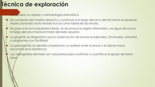 Técnica de exploración 
 Se requiere un espejo y metodología sistemática 
 Se comienza del maxilar derecho y continuar a lo largo del arco dental hacia el izquierdo 
inspeccionando tanto el lado bucal como labial de las encías. 
 Se pasa a la zona izquierda inferior, se reconoce la región retromolar y se sigue de nuevo 
lo largo del arco hacia el molar del lado opuesto 
 La gingivitis se diagnostica por la observación de encías enrojecidas, hinchadas, retraídas 
y sangrantes con facilidad 
 La periodontitis se identifica insertando un estilete entre la encía y el diente hasta 
encontrar leve resistencia. 
 Las radiografías dentales son necesarias para confirmar y cuantificar el grado de lesión 
ósea 
 
