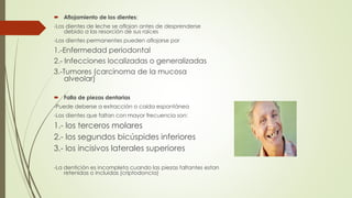  Aflojamiento de los dientes: 
-Los dientes de leche se aflojan antes de desprenderse 
debido a las resorción de sus raíces 
-Los dientes permanentes pueden aflojarse por 
1.-Enfermedad periodontal 
2.- Infecciones localizadas o generalizadas 
3.-Tumores (carcinoma de la mucosa 
alveolar) 
 Falla de piezas dentarias 
-Puede deberse a extracción o caída espontánea 
-Los dientes que faltan con mayor frecuencia son: 
1.- los terceros molares 
2.- los segundos bicúspides inferiores 
3.- los incisivos laterales superiores 
-La dentición es incompleta cuando las piezas faltantes estan 
retenidas o incluidas (criptodoncia) 
 