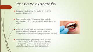 Técnica de exploración 
 Determinar el grado de higiene y buscar 
presencia de sarro 
 Para localizar las caries examinar toda la 
arcada en busca de cavidades y cambios de 
color 
 Falta de brillo y tono lechoso de un diente 
puede ser la manifestación inicial de la 
existencia de cavidades interproximales ocultas 
 Determinar el aflojamiento de los dientes, 
colocando un dedo sobre varios dientes 
adyacentes y ordenara al paciente que 
ejecute movimientos de masticación 
 