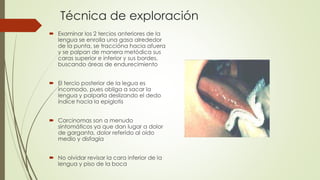 Técnica de exploración 
 Examinar los 2 tercios anteriores de la 
lengua se enrolla una gasa alrededor 
de la punta, se traccióna hacia afuera 
y se palpan de manera metódica sus 
caras superior e inferior y sus bordes, 
buscando áreas de endurecimiento 
 El tercio posterior de la legua es 
incomodo, pues obliga a sacar la 
lengua y palparla deslizando el dedo 
índice hacia la epiglotis 
 Carcinomas son a menudo 
sintomáticos ya que dan lugar a dolor 
de garganta, dolor referido al oído 
medio y disfagia 
 No olvidar revisar la cara inferior de la 
lengua y piso de la boca 
 