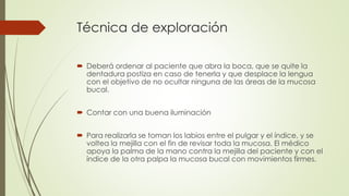Técnica de exploración 
 Deberá ordenar al paciente que abra la boca, que se quite la 
dentadura postiza en caso de tenerla y que desplace la lengua 
con el objetivo de no ocultar ninguna de las áreas de la mucosa 
bucal. 
 Contar con una buena iluminación 
 Para realizarla se toman los labios entre el pulgar y el índice, y se 
voltea la mejilla con el fin de revisar toda la mucosa. El médico 
apoya la palma de la mano contra la mejilla del paciente y con el 
índice de la otra palpa la mucosa bucal con movimientos firmes. 
 