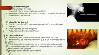 G) Absceso retrofaríngeo 
• Afecta a niños y jóvenes 
• Hinchazón de la pared faríngea posterior 
• Mediante el examen digital se comprueba la existencia de una 
prominencia fluctuante. 
H) Infección de Vincent 
• Este tipo de infección, debida a la asociación fusospirilar de 
Vincent. 
• Suele iniciarse en una amígdala 
• Puede confundirse con la difteria 
I) Agranulocitosis 
• Se ven algunas o muchas úlceras superficiales de color 
amarillento y de tamaño no mayor que el de la cabeza de un 
alfiler. 
• Estas ulceraciones rodeadas de un borde rojo, inflamatorio, 
aparecen en cualquier parte del istmo de las fauces o de la 
mucosa bucal o gingival. 
• Un rasgo característico es el edema 
 