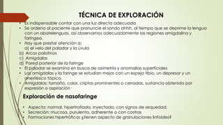 TÉCNICA DE EXPLORACIÓN 
• Es indispensable contar con una luz directa adecuada 
• Se ordena al paciente que pronuncie el sondo ahhh, al tiempo que se deprime la lengua 
con un abatelenguas, así observamos adecuadamente las regiones amigdalina y 
faríngea. 
• Hay que prestar atención a: 
a) el velo del paladar y la úvula 
b) Arcos palatinos 
c) Amigdalas 
d) Pared posterior de la faringe 
• El paladar se examina en busca de asimetría y anomalías superficiales 
• Las amígdalas y la faringe se estudian mejor con un espejo tibio, un depresor y un 
anestésico tópico. 
• Amígdalas: tamaño, color, criptas prominentes o cerradas, sustancia obtenida por 
expresión o aspiración 
Exploración de nasofaringe 
• Aspecto: normal, hipertrofiada, inyectada, con signos de sequedad. 
• Secreción: mucosa, purulenta, adherente o con costras 
• Formaciones hipertróficas ¿tienen aspecto de granulaciones linfoides? 
 