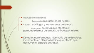  Obstrucción nasal cronica. 
 Extranasales que afecten los huesos, 
 Causas cartilagos y las ventanas de la nariz 
Intranasales defectos que afecten el 
paredes externas de la nariz , orificios posteriores. 
 Defectos nasofaringeos: hipertrofia de la denoides, 
incremento en el tejido linfoide que afecta que 
obstruyen el espacio posnasal. 
 