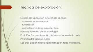 Tecnica de exploracion: 
Estudio de la porcion externa de la nariz: 
-anomalias en la coloracion. 
-tumefaccion 
-anomalias en el dorso, la punta y base. 
Forma y tamaño de los cartilagos. 
Posición, forma y tamaño de las ventanas de la nariz. 
Posición del tabique nasal 
Las alas deben mantenerse firmes en todo momento. 
 