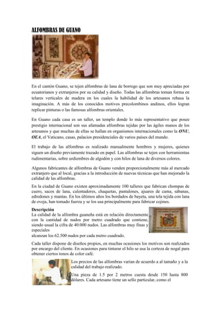 ALFOMBRAS DE GUANO

En el cantón Guano, se tejen alfombras de lana de borrego que son muy apreciadas por
ecuatorianos y extranjeros por su calidad y diseño. Todas las alfombras toman forma en
telares verticales de madera en los cuales la habilidad de los artesanos rebasa la
imaginación. A más de los conocidos motivos precolombinos andinos, ellos logran
replicar pinturas o las famosas alfombras orientales.
En Guano cada casa es un taller, un templo donde lo más representativo que posee
prestigio internacional son sus afamadas alfombras tejidas por las ágiles manos de los
artesanos y que muchas de ellas se hallan en organismos internacionales como la ONU,
OEA, el Vaticano, casas, palacios presidenciales de varios países del mundo.
El trabajo de las alfombras es realizado manualmente hombres y mujeres, quienes
siguen un diseño previamente trazado en papel. Las alfombras se tejen con herramientas
rudimentarias, sobre urdiembres de algodón y con hilos de lana de diversos colores.
Algunos fabricantes de alfombras de Guano venden proporcionalmente más al mercado
extranjero que al local, gracias a la introducción de nuevas técnicas que han mejorado la
calidad de las alfombras.
En la ciudad de Guano existen aproximadamente 100 talleres que fabrican chompas de
cuero, sacos de lana, calentadores, chaquetas, pantalones, ajuares de cama, sábanas,
edredones y mantas. En los últimos años los bordados de bayeta, una tela tejida con lana
de oveja, han tomado fuerza y se los usa principalmente para fabricar cojines.
Descripción
La calidad de la alfombra guaneña está en relación directamente
con la cantidad de nudos por metro cuadrado que contiene,
siendo usual la cifra de 40.000 nudos. Las alfombras muy finas y
especiales
alcanzan los 62.500 nudos por cada metro cuadrado.
Cada taller dispone de diseños propios, en muchas ocasiones los motivos son realizados
por encargo del cliente. En ocasiones para tinturar el hilo se usa la corteza de nogal para
obtener ciertos tonos de color café.
Los precios de las alfombras varían de acuerdo a al tamaño y a la
calidad del trabajo realizado.
Una pieza de 1.5 por 2 metros cuesta desde 150 hasta 800
dólares. Cada artesano tiene un sello particular, como el

 