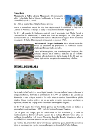 Atractivos
Monumento a Pedro Vicente Maldonado: El monumento al
sabio riobambeño Pedro Vicente Maldonado, se levanta en el
centro histórico de la ciudad.
En 1.909, el escritor José Alberto Donoso propone
honrar la memoria de uno de los más altos exponentes de la ciencia en la época de la
Colonia en América. Se acogió la idea y se iniciaron los trámites respectivos.
En 1.911 el concejo de Riobamba contrató con el arquitecto José María Durini la
construcción del monumento, el mismo que debió ser entregado en 1.916, pero los
acontecimientos de la Primera Guerra Mundial dificultaron la llegada de los materiales
procedentes de Italia. El monumento se inauguró en junio de 1.927.
Las Piletas del Parque Maldonado: Estas piletas fueron los
puntos de encuentro de propietarios de hermosos coches
helados por bien ataviados corceles.
Cuatro bellísimas piletas, con bebedores para Pasajeros y los
animales, situadas en el centro de cada uno de los costados
permitían a los riobambeños de la década de los 30 lucir sus
galas y lógicamente los aperos de sus coches y caballos.

CATEDRAL DE RIOBAMBA

La fachada de la Catedral es una reliquia histórica, fue rescatada de los escombros de la
antigua Riobamba, destruida en el terremoto de 1.797. La fachada de La Catedral de
Riobamba es una reliquia histórica, de estilo barroco mestizo. Construida en piedra
calcárea blanca contiene relieves en los que están presentes expresiones aborígenes y
españolas, escenas del viejo y nuevo testamento e iconografía religiosa.
En 1.810 el Doctor José María Freire, párroco de Riobamba, inicia los trabajos y
termina la reconstrucción en 1.835 y en 1.865 se transforma en Catedral.
Con el paso del tiempo, por las condiciones de los materiales y la falta de
mantenimiento se destruyó el techo y partes de la fachada. Durante varios años, los
católicos riobambeños y el obispo, Monseñor Leonidas Proaño, discutieron sobre la
necesidad de reconstruir o levantar una nueva Catedral.
La Facultad de Arquitectura de la Universidad Central de Quito, realizó los estudios e
inició la reconstrucción con los planos del arquitecto riobambeño Carlos Velasco.

 