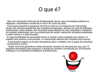 O que é?
  São uma Instituição Particular de Solidariedade Social, sem vinculações políticas ou
religiosas, oficialmente constituída no dia 4 de Junho de 2002.
  O principal propósito é assegurar de forma contínua um programa de intervenção
dentro dos serviços pediátricos dos hospitais portugueses, através da visita de palhaços
profissionais. Estes artistas, têm formação especializada no meio hospitalar e trabalham
em estreita colaboração com os profissionais de saúde, realizando actuações adaptadas
a cada criança e a cada situação.·
  É responsabilidade da associação treinar e manter a alta qualidade dos artistas. O
trabalho dos artistas é remunerado, e a associação oferece aos hospitais esse serviço.
  A associação angaria os fundos necessários para o trabalho com a ajuda de empresas
, campanhas e sócios.
   Neste momento garantimos visitas semanais, durante 42 semanas por ano, aos 12
hospitais abrangidos pelo programa. A equipa de artistas é constituída por 20 Doutores
Palhaços e nos bastidores trabalham 8 profissionais.
 