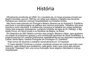 História
 Oficialmente constituída em 2002, foi o resultado de um longo processo iniciado por
Beatriz Quintella, que em 1993 leu um artigo que relatava o trabalho dos Doutores
Palhaços que visitavam crianças hospitalizadas nos Estados Unidos.
 Não havia nada parecido em Portugal e Beatriz ofereceu-se ao Hospital D. Estefânia
para levar a sua personagem de palhaço aos meninos acamados. Trabalhou oito anos
sozinha e como voluntária. À medida que começava a trabalhar em outras pediatrias,
visitou dois projectos estrangeiros: o projecto fundador da ideia do Dr. Palhaço, o Big
Apple Circus, em Nova Iorque e os Doutores da Alegria, no Brasil.
 Em Setembro de 2001 Beatriz convidou dois amigos, Bárbara e Mark, para ajudarem
na criação do programa e graças a uma contribuição generosa da Glaxo SmithKline, o
projecto assumiu um carácter profissional, estabelecendo-se nos seguintes hospitais de
Lisboa: Santa Maria, Instituto Português de Oncologia e D. Estefânia.
   Hoje somos 20 doutores a trabalhar semanalmente em 12 hospitais!
   O nosso desafio? Continuar a crescer, mantendo sempre em mente que tudo o que
fazemos, cada cêntimo que recebemos, cada gesto, tudo o que move esta sempre
crescente "Operação" tem uma única motivação: levar alegria e felicidade à criança
hospitalizada.
 