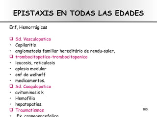 EPISTAXIS EN TODAS LAS EDADES Enf, Hemorrágicas  Sd. Vasculopatico  Capilaritis angiomatosis familiar hereditário de rendu-osler, trombocitopatico-trombocitopenico leucosis, reticulosis aplasia medular enf de welhoff medicamentos. Sd. Cuagulopatico avitaminosis k Hemofilia hepatopatias. Traumatismos  Fx. craneoencefalico 