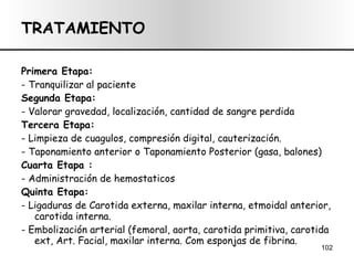 TRATAMIENTO Primera Etapa:  - Tranquilizar al paciente Segunda Etapa:   - Valorar gravedad, localización, cantidad de sangre perdida Tercera Etapa: - Limpieza de cuagulos, compresión digital, cauterización. - Taponamiento anterior o Taponamiento Posterior (gasa, balones) Cuarta Etapa :  - Administración de hemostaticos Quinta Etapa:  - Ligaduras de Carotida externa, maxilar interna, etmoidal anterior, carotida interna. - Embolización arterial (femoral, aorta, carotida primitiva, carotida ext,  Art. Facial, maxilar interna. Com esponjas de fibrina.  
