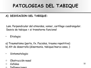 PATOLOGIAS DEL TABIQUE DESVIACION DEL TABIQUE: Lam. Perpendicular del etmoides, vomer, cartílago cuadrangular. Desvio de tabique = si transtorno funcional Etiologia:  a) Traumatismo (parto, fx. Faciales, trauma repetitivo) b) Alt de desarrollo (disarmonia. tabique/marco oseo, ) Sintomatologia:  Obstrucción nasal Cefalea Inflamaciones 