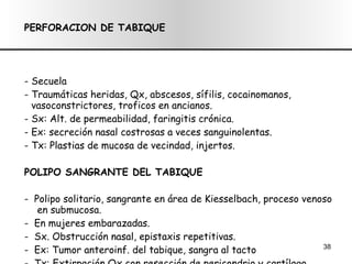 PERFORACION DE TABIQUE - Secuela - Traumáticas heridas, Qx, abscesos, sífilis, cocainomanos, vasoconstrictores, troficos en ancianos. - Sx: Alt. de permeabilidad, faringitis  crónica . Ex: secreción nasal costrosas a veces sanguinolentas. - Tx: Plastias de mucosa de vecindad, injertos. POLIPO SANGRANTE DEL TABIQUE -  Polipo solitario, sangrante en área de Kiesselbach, proceso venoso  en submucosa. -  En mujeres embarazadas. -  Sx. Obstrucción nasal, epistaxis repetitivas. -  Ex: Tumor anteroinf. del tabique, sangra al tacto -  Tx: Extirpación Qx con resección de pericondrio y cartílago. 