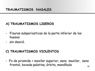 TRAUMATISMOS  NASALES A) TRAUMATISMOS LIGEROS Fisuras subperiosticas de la parte inferior de los huesos  sin desvió. C) TRAUMATISMOS VIOLENTOS -  Fx de piramide + maxilar superior, seno  maxilar,  seno frontal,  boveda palatina , órbita, mandíbula 