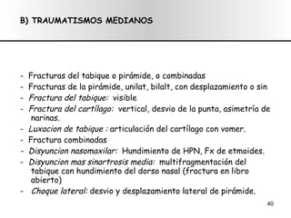 B) TRAUMATISMOS MEDIANOS -  Fracturas del tabique o pirámide, o combinadas -  Fracturas de la pirámide, unilat, bilalt, con desplazamiento o sin -  Fractura del tabique:  visible -  Fractura del cartílago:  vertical, desvio de la punta, asimetría de narinas. -  Luxacion de tabique :  articulación del cartílago con vomer. -  Fractura combinadas -  Disyuncion nasomaxilar:  Hundimiento de HPN, Fx de etmoides. -  Disyuncion mas sinartrosis media:  multifragmentación del tabique con hundimiento del dorso nasal (fractura en libro abierto) Choque lateral:  desvio y desplazamiento lateral de pirámide. 