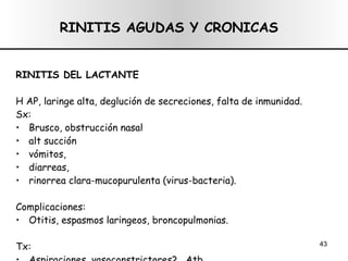 RINITIS AGUDAS Y CRONICAS RINITIS DEL LACTANTE H AP, laringe alta, deglución de secreciones, falta de inmunidad. Sx:  Brusco, obstrucción nasal alt succión vómitos, diarreas, rinorrea clara-mucopurulenta (virus-bacteria). Complicaciones:  Otitis, espasmos laringeos, broncopulmonias. Tx:  Aspiraciones, vasoconstrictores? , Atb. 