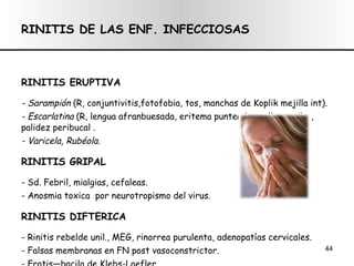 RINITIS DE LAS ENF. INFECCIOSAS RINITIS ERUPTIVA - Sarampión  (R, conjuntivitis,fotofobia, tos, manchas de Koplik mejilla int). - Escarlatina  (R, lengua afranbuesada, eritema punteado cuello y axilas, palidez peribucal . - Varicela, Rubéola. RINITIS GRIPAL - Sd. Febril, mialgias, cefaleas.  - Anosmia toxica  por neurotropismo del virus. RINITIS DIFTERICA - Rinitis rebelde unil., MEG, rinorrea purulenta, adenopatías cervicales. - Falsas membranas en FN post vasoconstrictor. - Frotis—bacilo de Klebs-Loefler. - Tx: suero antidifterico. 