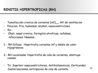 RINITIS HIPERTROFICAS (RH) -  Tumefacción cronica de cornetes (inf)__ Alt de ventilacion -  Polucion, frio, humedad, alcohol, vasoconstrictoes Sx: Obst. nasal cronica, faringitis atroficas, cefaleas,  infecciones. Nasales. 1.-  RH Difusa:  Hipertrofia cornetes inf y médio de color rojogrisaceo. 2.- RH Localizada: Hipertrofia de cola de cornetes, obstruye coanas. -  Tx: Suprimir vasoconstrictores, Antihistaminicos, Corticoides Cauterizaciones, extirpacion de cola de cornete. 