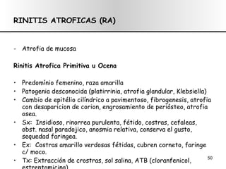 RINITIS ATROFICAS (RA) Atrofia de mucosa Rinitis Atrofica Primitiva u Ocena Predomínio femenino, raza amarilla Patogenia desconocida (platirrinia, atrofia glandular, Klebsiella) Cambio de epitélio cilíndrico a pavimentoso, fibrogenesis, atrofia con  desaparicion de corion, engrosamiento de periósteo, atrofia osea. Sx:  Insidioso, rinorrea purulenta, fétido, costras, cefaleas, obst. nasal paradojico, anosmia relativa, conserva el gusto, sequedad faringea. Ex:  Costras amarillo verdosas fétidas, cubren corneto, faringe c/ moco. Tx: Extracción de crostras, sol salina, ATB (cloranfenicol, estreptomicina) Q x: Disminución de calibre de FN ( metacrilato de metilo) 