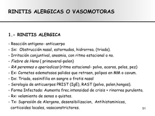 RINITIS ALERGICAS O VASOMOTORAS 1.- RINITIS ALERGICA - Reacción antigeno- anticuerpo - Sx:  Obstrucción nasal, estornudos, hidrorrea. (triada). - Irritación conjuntival, anosmia, con ritmo estacional o no. -  Fiebre de Heno  ( primaveral-polen) -  RA perennes o aperiodicas  (ritmo estacional- polvo, acaros, pelos, pez) - Ex: Cornetes edematosos palidos que retraen, polipos en MM o cavum. - Dx: Triada, eosinifilia en sangre o frotis nasal - Serologia de anticuerpos PRIST (IgE), RAST (polvo, polen,hongos). - Forma Infectada: Aumenta frec.intensidad de crisis + rinorrea purulenta. - Rx: velamiento de senos o quistes. - Tx: Supresión de Alergeno, desensibilizacion,  Antihistaminicos,  corticoides locales, vasoconstrictores.  