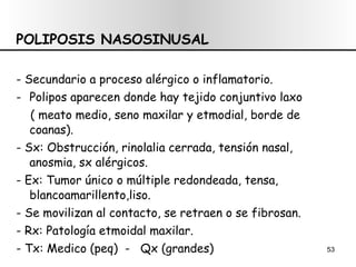 POLIPOSIS NASOSINUSAL - Secundario a proceso alérgico o inflamatorio. Polipos aparecen donde hay tejido conjuntivo laxo  ( meato medio, seno maxilar y etmodial, borde de coanas). - Sx: Obstrucción, rinolalia cerrada, tensión nasal, anosmia, sx alérgicos. - Ex: Tumor único o múltiple redondeada, tensa,  blancoamarillento,liso. - Se movilizan al contacto, se retraen o se fibrosan. - Rx: Patología etmoidal maxilar. - Tx: Medico (peq)  -  Qx (grandes) 