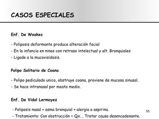 CASOS ESPECIALES Enf. De Woakes - P oliposis deformante produce alteración facial - En la infancia en ninos con retraso intelectual y alt. Bronquiales - Ligado a la mucovisidosis.  Polipo Solitario de Coana - Polipo pediculado unico, obstruye coana, proviene de mucosa sinusal. - Se hace intranasal por meato medio. Enf. De Vidal Lermoyez - Poliposis nasal + asma bronquial + alergia a aspirina. - Tratamiento: Con obstrucción = Qx. , Tratar causa desencadenante. 