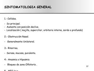 SINTOMATOLOGIA GENERAL 1.-  Cefalea. -  Sx principal. -  Aumenta con posición declive. -  Localización ( mejilla, superciliar, orbitaria interna, sordo o profundo) 2.- Obstrucción Nasal. -  Generalmente Unilateral. 3.- Rinorrea. -  Serosa, mucosa, purulenta. 4.- Anosmia o Hiposmia -  Bloqueo de zona Olfatoria . 5.- MEG leve  
