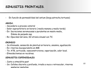 SINUSITIS FRONTALES . En función de permeabilidad del ostium (largo,estrecho,tortuoso) AGUDA. - Secundario a proceso catarral - Dolor supraorbitario en horario ( media manana y media tarde) - Ex: Secreciones seromucosas o purulentas en meato medio,  Edema de parpado sup. - Rx: Opacidad del seno, DC atresia sinusal con TC. CRONICO - Sx:Atenuado, sensación de plenitud en horario, anosmia, agudización. - Ex: rinorrea mucopurulenta en MM - Tx: ATB, corticoide, vasoconstrictores, vaporización, calor local. - Etmoidectomias en recidivas. SINUSITIS ESFENOIDALES - Junto a etmoiditis post - Sx: Cefalea discreta y profunda, irradia a nuca o retroocular, rinorrea posterior matutino - Dx: Rx (Hirtz o Perfil) - Tx: Conservador o Qx ( através del etmóides) 
