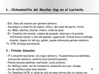 2.-   Osteomielitis del Maxilar Sup en el Lactante. - Enf. Osea del maxilar por germen dentario - Secundario a mastitis de madre, infecc. del canal del parto, rinitis. - Sx: MEG, vómitos, diarrea, fiebre, caída de peso. - Ex: Tumefacción maxilar, edema de parpado, doloroso a la presión,  infiltración alvolar y velo del paladar, supuración, fístula única o múltiple alveolar, ángulo int del ojo, paldar, puede eliminarse germen dentario. Tx: ATB, drenaje quirúrgicos. 3.-   Fistulas Sinusales. - 2º a sinusitis maxilares  de origen dentario, Traumatismos accidentales,  extracción dentario, osteitis local (sinusitis,quiste). - Fístula alveolar,palatina, vestibular, encía externa. - Sx: Reflujo nasal, voz de resonancia, sensación aire que  escapa. - Via de reinfecciones seno maxilar. - Tx: Imediato (ATB, si caída de raiz en seno extracción via canina con  curetaje o toque con NO3AG). Tardío ( plastias para cierre) 