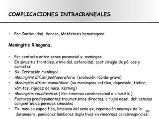 COMPLICACIONES INTRACRANEALES Por Continuidad, Venosa, Metástasis hematogena. Meningitis Rinogena.  Por contacto entre senos paranasal y  meninges. En sinusitis frontales, etmoidal, esfenoidal, post cirugía de pólipos y cornetes Sx: Irritación meníngea Meningitis difusa postoperatorio   (evolución rápida-grave) Meningitis difusa espontânea  (sx meningeos cefalea, depresión, fiebre,  vómitos, rigidez de nuca, Kerning) Meningitis recidivantes  ( Por rinorrea cerebrospinal o sinusitis ) Factores predisponentes:traumatismos directos, cirugia nasal, dehicencias congenitas de paredes sinusales Tx: medico especifico, limpieza del seno qx, reparación neuroqx de la duramadre, punciones lumbares depletivas en rinorreas cerebrospinales. 