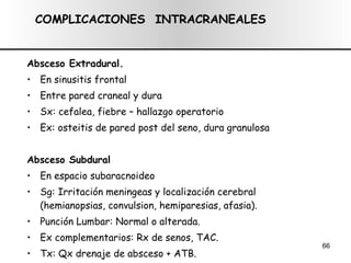 Absceso Extradural.   En sinusitis frontal Entre pared craneal y dura Sx: cefalea, fiebre – hallazgo operatorio Ex: osteitis de pared post del seno, dura granulosa Absceso Subdural En espacio subaracnoideo Sg: Irritación meningeas y localización cerebral (hemianopsias, convulsion, hemiparesias, afasia). Punción Lumbar: Normal o alterada. Ex complementarios: Rx de senos, TAC. Tx: Qx drenaje de absceso + ATB. COMPLICACIONES  INTRACRANEALES 