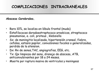 COMPLICACIONES  INTRACRANEALES Absceso Cerebrales. Raro 10%, se localiza en lóbulo frontal (muda) Estafilococos doradoestreptococo areobicos, streptococo pneumoniae, e. coli, proteus , klebsiella Sx: de meningitis localizada, hipertensión craneal, fiebre, cefalea, estasis papilar, convulsiones focales o generalizadas, perdida de la atension. Dx: Rx de senos,TAC, angiografias, EEG, etc. Tx: Qx limpieza del seno, drenaje de absceso, ATB, anticonvulsivantes por 18 a 24 meses. Muerte por ruptura masiva de ventriculos y meningeas 