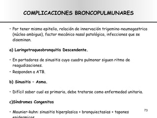COMPLICACIONES BRONCOPULMUNARES Por tener mismo epitelio, relación de innervación trigemino-neumogastrico (núcleo ambiguo), factor mecánico nasal patológica, infecciones que se diseminan. a) Laringotraqueobronquitis Descendente. En portadores de sinusitis cuyo cuadro pulmonar siguen ritmo de reagudizaciones. Responden a ATB. b) Sinusitis – Asma. Difícil saber cual es primario, debe tratarse como enfermedad unitaria. c)Síndromes Congenitos Mounier-kuhn: sinusitis hiperplasica + bronquiectasias + tapones epidermicos Sd. de Kartagener: Bronquiectasias + situs inversos + polipos nasales con afección sinusal + tapones epedermicos óticos. 