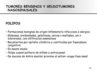 TUMORES BENIGNOS Y SEUDOTUMORES NASOSINUSALES POLIPOS Formaciones benignas de origen inflamatorio infeccioso o alergico Globosas, aredondadas, gelatinosa, unicas o multiples, uni o bilaterales, con infiltracion edematosa Recubiertos por epitelio cilindrico y costituidos por hiperplasia conjuntiva En meato medio Polipo coanal solitario de killiam o antrocoanal De mucosa de Antro maxilar proximo al ostion– ocupa fosa nasal 
