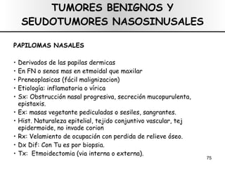 TUMORES BENIGNOS Y SEUDOTUMORES NASOSINUSALES PAPILOMAS NASALES Derivados de las papilas dermicas En FN o senos mas en etmoidal que maxilar Preneoplasicas (fácil malignizacion) Etiología: inflamatoria o vírica Sx: Obstrucción nasal progresiva, secreción mucopurulenta, epistaxis. Ex: masas vegetante pediculadas o sesiles, sangrantes. Hist. Naturaleza epitelial, tejido conjuntivo vascular, tej epidermoide, no invade corion Rx: Velamiento de ocupación con perdida de relieve óseo.  Dx Dif: Con Tu es por biopsia.  Tx:  Etmoidectomia (via interna o externa). 