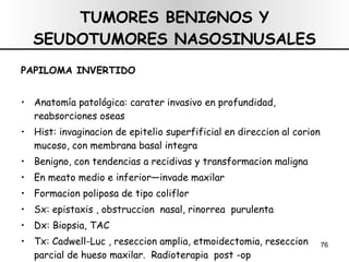 TUMORES BENIGNOS Y SEUDOTUMORES NASOSINUSALES PAPILOMA INVERTIDO Anatomía patológica: carater invasivo en profundidad, reabsorciones oseas  Hist: invaginacion de epitelio superfificial en direccion al corion mucoso, con membrana basal integra Benigno, con tendencias a recidivas y transformacion maligna En meato medio e inferior—invade maxilar Formacion poliposa de tipo coliflor Sx: epistaxis , obstruccion  nasal, rinorrea  purulenta Dx: Biopsia, TAC Tx: Cadwell-Luc , reseccion amplia, etmoidectomia, reseccion parcial de hueso maxilar.  Radioterapia  post -op 