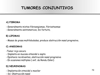 TUMORES CONJUNTIVOS A) FIBROMA - Generalmente mixtos fibroangiomas, fibriosteomas - Generalmente asintomaticos, Dx fortuito. B) LIPOMAS - Masas de grasa multilobuladas, produce obstrucción nasal progresiva. C) ANGIOMAS -Tumor rojo oscuro - Implanta en mucosa etmoidal o septo - Epistaxis recidivantes, obstrucción nasal progresiva - En ocasiones múltiples ( enf. de Rendu Osler) D) NEURINOMAS - Implantación etmoidal o maxilar - Sx: Obstrucción nasal 