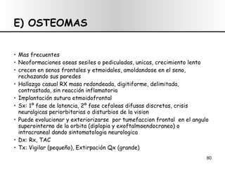 E) OSTEOMAS Mas frecuentes Neoformaciones oseas sesiles o pediculadas, unicas, crecimiento lento  crecen en senos frontales y etmoidales, amoldandose en el seno, rechazando sus paredes Hallazgo casual RX masa redondeada, digitiforme, delimitada, contrastada, sin reacción inflamatoria Implantación sutura etmoidofrontal Sx: 1º fase de latencia, 2º fase cefaleas difusas discretas, crisis neuralgicas periorbitarias o disturbios de la vision Puede evolucionar y exteriorizarse  por tumefaccion frontal  en el angulo superointerno de la orbita (diplopia y exoftalmoendocraneo) o intracraneal dando sintomatologia neurologica  Dx: Rx, TAC Tx: Vigilar (pequeño), Extirpación Qx (grande) 