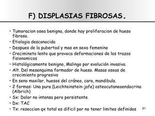 F) DISPLASIAS FIBROSAS . Tumoracion osea benigna, donde hay proliferacion de hueso fibroso. Etiologia desconocida Despues de la pubertad y mas en sexo femenino Crecimineto lento que provoca deformaciones de los trazos fisionomicos Histológicamente benigno, Malingo por evolución invasiva. Alt. Del mesenquima formador de hueso. Masas oseas de crecimiento progresivo En seno maxilar, huesos del cráneo, cara, mandibula. 2 formas: Una pura (Leichteinstein-jafe) osteocutaneoendocrina (Albrich) Sx: Dolor no intensa pero persistente Dx: TAC Tx: reseccion qx total es dificil por no tener limites definidos 