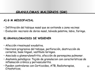 GRANULOMAS MALIGNOS (GM) A) G M MEDIOFACIAL Infiltración del tabique nasal que se extiende a zona vecinas Evolución: necrosis de dorso nasal, bóveda palatina, labio, faringe. B) GRANULOMAOSIS DE WEGENER Afección rinosinusal exudativa. Necrosis progresiva del tabique, perforación, destrucción de cornetes, base lingual, vestíbulo laringeo. Asociado a glomerulonefritis, afección de parenquima pulmonar. Anatomía patológica: Tejido de granulacion con características de inflamación crónica y perivascularitis. Pueden controlarse con Corticoides, ATB, Radioterapias, Citostaticos. 