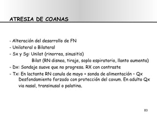 ATRESIA DE COANAS -  Alteración del desarrollo de FN  - Unilateral o Bilateral - Sx y Sg: Unilat (rinorrea, sinusitis) Bilat (RN disnea, tiraje, soplo espiratorio, llanto aumenta) - Dx: Sondaje suave que no progresa. RX con contraste - Tx: En lactante RN canula de mayo + sonda de alimentación – Qx  Desfondamiento forzado con protección del cavum. En adulto Qx via nasal, transinusal o palatina . 