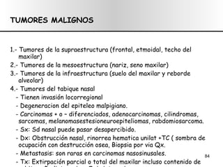TUMORES MALIGNOS 1.- Tumores de la supraestructura (frontal, etmoidal, techo del maxilar) 2.- Tumores de la mesoestructura (nariz, seno maxilar) 3.- Tumores de la infraestructura (suelo del maxilar y reborde alveolar) 4.- Tumores del tabique nasal  - Tienen invasión locorregional - Degeneracion del epiteleo malpigiano. - Carcinomas + o – diferenciados, adenocarcinomas, cilindromas, sarcomas, melanomasestesioneuroepiteliomas, rabdomiosarcoma. - Sx: Sd nasal puede pasar desapercibido. - Dx: Obstrucción nasal, rinorrea hematica unilat +TC ( sombra de ocupación con destrucción osea, Biopsia por via Qx. - Metastasis: son raras en carcinomas nasosinusales. - Tx: Extirpación parcial o total del maxilar incluso contenido de orbita. + Radioterapia o Quimioterapia. 