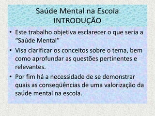 Saúde Mental na EscolaINTRODUÇÃOEste trabalho objetiva esclarecer o que seria a “Saúde Mental”Visa clarificar os conceitos sobre o tema, bem como aprofundar as questões pertinentes e relevantes.Por fim há a necessidade de se demonstrar quais as conseqüências de uma valorização da saúde mental na escola.